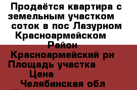 Продаётся квартира с земельным участком 18 соток в пос Лазурном Красноармейском  › Район ­ Красноармейский рн › Площадь участка ­ 176 › Цена ­ 1 800 000 - Челябинская обл., Красноармейский р-н, Лазурный п. Недвижимость » Дома, коттеджи, дачи продажа   . Челябинская обл.